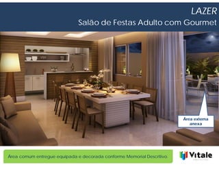 LAZER
                              Salão de Festas Adulto com Gourmet




                                                                        Área externa
                                                                           anexa




Área comum entregue equipada e decorada conforme Memorial Descritivo.
 