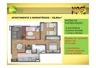 APARTAMENTO 3 DORMITÓRIOS – 58,86m²
                                      OPÇÕES DE
                                      FLEXIBILIZAÇÃO:

                                      -3 Dormitórios
                                      -Cozinha fechada
                                      - Living e terraço

                                      Paredes em vermelho
                                      podem ser
                                      removidas.

                                      -2 dormitórios
                                      -Cozinha integrada
                                      -Living ampliado
 