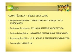 FICHA TÉCNICA – BELLA VITA LUNA

• Projeto Arquitetônico: DÓRIA LOPES FIUZA ARQUITETOS
  ASSOCIADOS

• Projeto de Interiores: NYLMARA BAIRESKI ARQUITETURA

• Projeto Paisagístico:   ARVOREDO PAISAGISMO E JARDINAGEM

• Incorporação: PDG – LN 7 INCORP. E EMPREENDIMENTOS LTDA.

• Construção: GRUPO LN
 