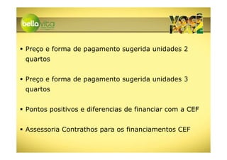 Preço e forma de pagamento sugerida unidades 2
quartos


Preço e forma de pagamento sugerida unidades 3
quartos


Pontos positivos e diferencias de financiar com a CEF


Assessoria Contrathos para os financiamentos CEF
 