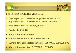 FICHA TÉCNICA BELLA VITA LUNA

• Localização - Rua Renato Polatti (diretriz de arruamento)
  esquina com Rua Luiz Tramontin – Campo Comprido

• Área total do terreno - 16.305,91 m².

• Padrão - ECONÔMICO

• Número de torres - 4 torres

• Número de unidades - 184 APARTAMENTOS

• Número de vagas de estacionamento - 184 VAGAS DESCOBERTAS

• Número de pavimentos - 8 (TÉRREO + 7 TIPOS)
 