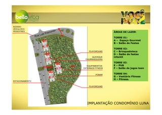 ACESSO
VEÍCULOS E
PEDESTRES                                 ntin
                                   am o                                            ÁREAS DE LAZER:
                             is Tr
                 Ru   a Lu                            N                            TORRE 01:
                         01                                                        A – Espaço Gourmet
                                                                                   B – Salão de Festas
                         A B
                                                                                   TORRE 02:
                                                                    PLAYGROUND     C – Brinquedoteca
                               02                                                  D – Salão de festas
                                                                      QUIOSQUE     infantil
                               C D                               CHURRASQUEIRA
                                                                                   TORRE 03:
                                                 04                EQUIPAMENTOS    E – PUB
                             BOSQUE                       APP
                                                 G H            EXTERNOS FITNESS   F – Salão de jogos teen
                                   03                                              TORRE 04:
                                                                         POMAR
                                   E F                                             G – Vestiário Fitness
                                                                                   H – Fitness.
ESTACIONAMENTO

                                                                    PLAYGROUND




                                                                   IMPLANTAÇÃO CONDOMÍNIO LUNA
 
