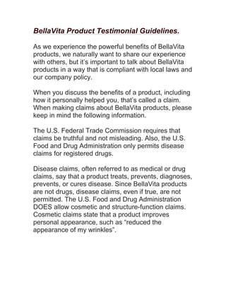 BellaVita Product Testimonial Guidelines.
As we experience the powerful benefits of BellaVita
products, we naturally want to share our experience
with others, but it’s important to talk about BellaVita
products in a way that is compliant with local laws and
our company policy.
When you discuss the benefits of a product, including
how it personally helped you, that’s called a claim.
When making claims about BellaVita products, please
keep in mind the following information.
The U.S. Federal Trade Commission requires that
claims be truthful and not misleading. Also, the U.S.
Food and Drug Administration only permits disease
claims for registered drugs.
Disease claims, often referred to as medical or drug
claims, say that a product treats, prevents, diagnoses,
prevents, or cures disease. Since BellaVita products
are not drugs, disease claims, even if true, are not
permitted. The U.S. Food and Drug Administration
DOES allow cosmetic and structure-function claims.
Cosmetic claims state that a product improves
personal appearance, such as “reduced the
appearance of my wrinkles”.
 