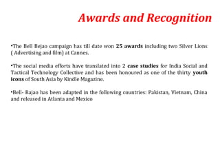 Awards and Recognition

•The Bell Bejao campaign has till date won 25 awards including two Silver Lions
( Advertising and film) at Cannes.

•The social media efforts have translated into 2 case studies for India Social and
Tactical Technology Collective and has been honoured as one of the thirty youth
icons of South Asia by Kindle Magazine.

•Bell- Bajao has been adapted in the following countries: Pakistan, Vietnam, China
and released in Atlanta and Mexico
 