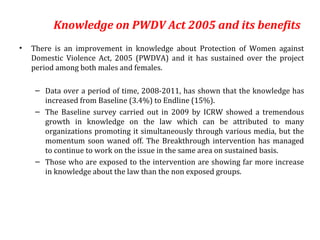 Knowledge on PWDV Act 2005 and its benefits
•   There is an improvement in knowledge about Protection of Women against
    Domestic Violence Act, 2005 (PWDVA) and it has sustained over the project
    period among both males and females.

     – Data over a period of time, 2008-2011, has shown that the knowledge has
       increased from Baseline (3.4%) to Endline (15%).
     – The Baseline survey carried out in 2009 by ICRW showed a tremendous
       growth in knowledge on the law which can be attributed to many
       organizations promoting it simultaneously through various media, but the
       momentum soon waned off. The Breakthrough intervention has managed
       to continue to work on the issue in the same area on sustained basis.
     – Those who are exposed to the intervention are showing far more increase
       in knowledge about the law than the non exposed groups.
 