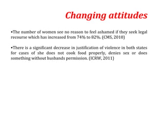 Changing attitudes
•The number of women see no reason to feel ashamed if they seek legal
recourse which has increased from 74% to 82%. (CMS, 2010)

•There is a significant decrease in justification of violence in both states
for cases of she does not cook food properly, denies sex or does
something without husbands permission. (ICRW, 2011)
 