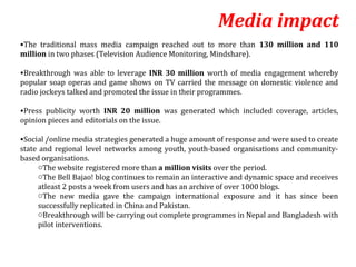 Media impact
•The traditional mass media campaign reached out to more than 130 million and 110
million in two phases (Television Audience Monitoring, Mindshare).

•Breakthrough was able to leverage INR 30 million worth of media engagement whereby
popular soap operas and game shows on TV carried the message on domestic violence and
radio jockeys talked and promoted the issue in their programmes.

•Press publicity worth INR 20 million was generated which included coverage, articles,
opinion pieces and editorials on the issue.

•Social /online media strategies generated a huge amount of response and were used to create
state and regional level networks among youth, youth-based organisations and community-
based organisations.
     oThe website registered more than a million visits over the period.
     oThe Bell Bajao! blog continues to remain an interactive and dynamic space and receives
     atleast 2 posts a week from users and has an archive of over 1000 blogs.
     oThe new media gave the campaign international exposure and it has since been
     successfully replicated in China and Pakistan.
     oBreakthrough will be carrying out complete programmes in Nepal and Bangladesh with
     pilot interventions.
 