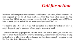 Call for action
Increased knowledge has translated into increased call for action, where around 53%
from exposed groups in UP have mentioned that they have taken action to stop
violence than 41% from non-exposed group. Similarly, in Karnataka around 55% are
from exposed groups and 48% from non-exposed groups (ICRW, 2011).

The need to take action when faced with a situation of violence for self or any other is
amply demonstrated by a number of case stories from the ground.

The stories shared by people are creative variations on the Bell Bajao! concept and
include a variety of excuses for interruption ranging from snakes, runaway dog, asking
for tea leaves to false phone-calls and asking for directions, especially by young people
like Anamika, Sarita, Pinky and Hina.
 