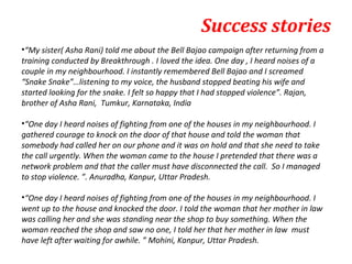 Success stories
•“My sister( Asha Rani) told me about the Bell Bajao campaign after returning from a
training conducted by Breakthrough . I loved the idea. One day , I heard noises of a
couple in my neighbourhood. I instantly remembered Bell Bajao and I screamed
“Snake Snake”…listening to my voice, the husband stopped beating his wife and
started looking for the snake. I felt so happy that I had stopped violence”. Rajan,
brother of Asha Rani, Tumkur, Karnataka, India

•“One day I heard noises of fighting from one of the houses in my neighbourhood. I
gathered courage to knock on the door of that house and told the woman that
somebody had called her on our phone and it was on hold and that she need to take
the call urgently. When the woman came to the house I pretended that there was a
network problem and that the caller must have disconnected the call. So I managed
to stop violence. ”. Anuradha, Kanpur, Uttar Pradesh.

•“One day I heard noises of fighting from one of the houses in my neighbourhood. I
went up to the house and knocked the door. I told the woman that her mother in law
was calling her and she was standing near the shop to buy something. When the
woman reached the shop and saw no one, I told her that her mother in law must
have left after waiting for awhile. ” Mohini, Kanpur, Uttar Pradesh.
 