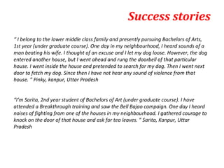 Success stories
“ I belong to the lower middle class family and presently pursuing Bachelors of Arts,
1st year (under graduate course). One day in my neighbourhood, I heard sounds of a
man beating his wife. I thought of an excuse and I let my dog loose. However, the dog
entered another house, but I went ahead and rung the doorbell of that particular
house. I went inside the house and pretended to search for my dog. Then I went next
door to fetch my dog. Since then I have not hear any sound of violence from that
house. ” Pinky, kanpur, Uttar Pradesh


“I’m Sarita, 2nd year student of Bachelors of Art (under graduate course). I have
attended a Breakthrough training and saw the Bell Bajao campaign. One day I heard
noises of fighting from one of the houses in my neighbourhood. I gathered courage to
knock on the door of that house and ask for tea leaves. ” Sarita, Kanpur, Uttar
Pradesh
 