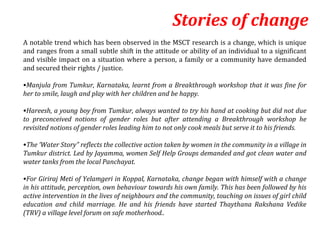 Stories of change
A notable trend which has been observed in the MSCT research is a change, which is unique
and ranges from a small subtle shift in the attitude or ability of an individual to a significant
and visible impact on a situation where a person, a family or a community have demanded
and secured their rights / justice.

•Manjula from Tumkur, Karnataka, learnt from a Breakthrough workshop that it was fine for
her to smile, laugh and play with her children and be happy.

•Hareesh, a young boy from Tumkur, always wanted to try his hand at cooking but did not due
to preconceived notions of gender roles but after attending a Breakthrough workshop he
revisited notions of gender roles leading him to not only cook meals but serve it to his friends.

•The ‘Water Story” reflects the collective action taken by women in the community in a village in
Tumkur district. Led by Jayamma, women Self Help Groups demanded and got clean water and
water tanks from the local Panchayat.

•For Giriraj Meti of Yelamgeri in Koppal, Karnataka, change began with himself with a change
in his attitude, perception, own behaviour towards his own family. This has been followed by his
active intervention in the lives of neighbours and the community, touching on issues of girl child
education and child marriage. He and his friends have started Thaythana Rakshana Vedike
(TRV) a village level forum on safe motherhood..
 
