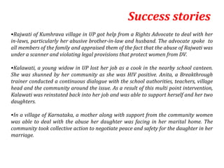 Success stories
•Rajwati of Kumhrava village in UP got help from a Rights Advocate to deal with her
in-laws, particularly her abusive brother-in-law and husband. The advocate spoke to
all members of the family and appraised them of the fact that the abuse of Rajwati was
under a scanner and violating legal provisions that protect women from DV.

•Kalawati, a young widow in UP lost her job as a cook in the nearby school canteen.
She was shunned by her community as she was HIV positive. Anita, a Breakthrough
trainer conducted a continuous dialogue with the school authorities, teachers, village
head and the community around the issue. As a result of this multi point intervention,
Kalawati was reinstated back into her job and was able to support herself and her two
daughters.

•In a village of Karnataka, a mother along with support from the community women
was able to deal with the abuse her daughter was facing in her marital home. The
community took collective action to negotiate peace and safety for the daughter in her
marriage.
 