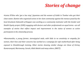 Stories of change
•Leena D’Silva who ‘got a bus stop’, Jayamma and the women of Gubbi in Tumkur who got their
clean water, Kamini who organised action in her slum community against the menace posed by the
local drunkard, Kalavathi of Koppal, now working as a community motivator with the Gender and
Health Equity project (GHE) engaging with doctors and other professionals on equal terms –are all
examples of stories that reflect impact and improvement in the status of women as active
participants in the citizenship process.


•Hanumantha, a young farmer, stereotypical male, with little to no sensitivity or empathy for
women, their lives and their concerns has worked on a campaign for safe motherhood after being
exposed to Breakthrough training. Other stories showing similar change are those of Giriraj,
Kumaranayak, Mariswamy, Suresh, Allah Bakshi and many others. (MSCT)
 