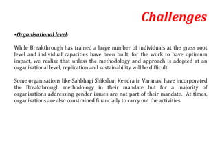 Challenges
•Organisational level:

While Breakthrough has trained a large number of individuals at the grass root
level and individual capacities have been built, for the work to have optimum
impact, we realise that unless the methodology and approach is adopted at an
organisational level, replication and sustainability will be difficult.

Some organisations like Sahbhagi Shikshan Kendra in Varanasi have incorporated
the Breakthrough methodology in their mandate but for a majority of
organisations addressing gender issues are not part of their mandate. At times,
organisations are also constrained financially to carry out the activities.
 