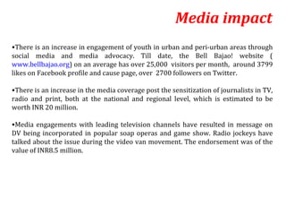 Media impact
•There is an increase in engagement of youth in urban and peri-urban areas through
social media and media advocacy. Till date, the Bell Bajao! website (
www.bellbajao.org) on an average has over 25,000 visitors per month, around 3799
likes on Facebook profile and cause page, over 2700 followers on Twitter.

•There is an increase in the media coverage post the sensitization of journalists in TV,
radio and print, both at the national and regional level, which is estimated to be
worth INR 20 million.

•Media engagements with leading television channels have resulted in message on
DV being incorporated in popular soap operas and game show. Radio jockeys have
talked about the issue during the video van movement. The endorsement was of the
value of INR8.5 million.
 