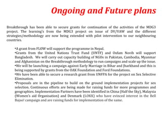 Ongoing and Future plans
Breakthrough has been able to secure grants for continuation of the activities of the MDG3
project. The learning’s from the MDG3 project on issue of DV/VAW and the different
strategies/methodology are now being extended with pilot intervention to our neighbouring
countries.

    •A grant from FLOW will support the programme in Nepal.
    •Grants from the United Nations Trust Fund (UNTF) and Oxfam Novib will support
    Bangladesh. We will carry out capacity building of NGOs in Pakistan, Cambodia, Myanmar
    and Afghanistan on the Breakthrough methodology to run campaigns and scale up the issue.
    •We will be launching a campaign against Early Marriage in Bihar and Jharkhand and this is
    being supported by grants from the OAK Foundation and Ford Foundations.
    •We have been able to secure a research grant from UNFPA for the project on Sex Selective
    Elimination.
    •Proposals are in the pipeline to build on the ground implementation projects for sex
    selection. Continuous efforts are being made for raising funds for more programmes and
    geographies. Implementation Partners have been identified in China (Half the Sky), Malaysia
    (Women’s aid Organisation) and Denmark (LOKK) who have evinced interest in the Bell
    Bajao! campaign and are raising funds for implementation of the same.
 