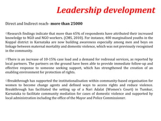 Leadership development
Direct and Indirect reach- more than 25000

oResearch findings indicate that more than 65% of respondents have attributed their increased
knowledge to NGO and NGO workers. (CMS, 2010). For instance, 400 marginalised youths in the
Koppal district in Karnataka are now building awareness especially among men and boys on
linkage between maternal mortality and domestic violence, which was not previously recognised
in the community.

oThere is an increase of 10-15% case load and a demand for redressal services, as reported by
local partners. The partners on the ground have been able to provide immediate follow-up and
effective response to someone seeking support, which has strengthened the creation of an
enabling environment for protection of rights.

oBreakthrough has supported the institutionalisation within community-based organisation for
women to become change agents and defined ways to access rights and reduce violence.
Breakthrough has facilitated the setting up of a Nari Adalat (Women’s Court) in Tumkur,
Karnataka to facilitate community mediation for cases of domestic violence and supported by
local administration including the office of the Mayor and Police Commissioner.
 