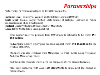 Partnerships
Partnerships have been developed by Breakthrough at the:

•National level- Ministry of Women and Child Development (MWCD)
•State level- Mahila Kalyan Vibhag, State bodies of National Institute of Public
Cooperation and Child Development
•District level: Protection Officers, District Megistrate
•Local level- NGOs, CBOs, Gram panchyat

    oThe support received probono from MWCD and is estimated to be worth INR
    150 million.

    oAdvertising Agency, Ogilvy gave probono support worth INR 15 million for the
    creative of the PSA.

    oSupport was also received from Mindshare to track media using Television
    Audience Monitoring (TAM).

    oAll the media channels which aired the campaign offered discounted rates.

    oWe have partnered with over 100 CBOs/NGOs to implement the project at
    various levels.
 