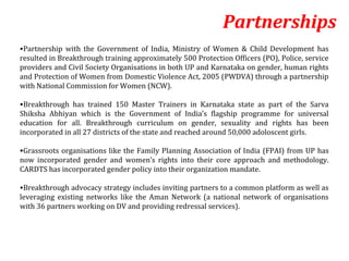 Partnerships
•Partnership with the Government of India, Ministry of Women & Child Development has
resulted in Breakthrough training approximately 500 Protection Officers (PO), Police, service
providers and Civil Society Organisations in both UP and Karnataka on gender, human rights
and Protection of Women from Domestic Violence Act, 2005 (PWDVA) through a partnership
with National Commission for Women (NCW).

•Breakthrough has trained 150 Master Trainers in Karnataka state as part of the Sarva
Shiksha Abhiyan which is the Government of India’s flagship programme for universal
education for all. Breakthrough curriculum on gender, sexuality and rights has been
incorporated in all 27 districts of the state and reached around 50,000 adoloscent girls.

•Grassroots organisations like the Family Planning Association of India (FPAI) from UP has
now incorporated gender and women’s rights into their core approach and methodology.
CARDTS has incorporated gender policy into their organization mandate.

•Breakthrough advocacy strategy includes inviting partners to a common platform as well as
leveraging existing networks like the Aman Network (a national network of organisations
with 36 partners working on DV and providing redressal services).
 