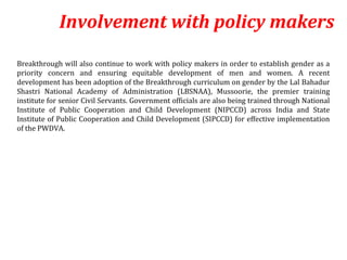 Involvement with policy makers
Breakthrough will also continue to work with policy makers in order to establish gender as a
priority concern and ensuring equitable development of men and women. A recent
development has been adoption of the Breakthrough curriculum on gender by the Lal Bahadur
Shastri National Academy of Administration (LBSNAA), Mussoorie, the premier training
institute for senior Civil Servants. Government officials are also being trained through National
Institute of Public Cooperation and Child Development (NIPCCD) across India and State
Institute of Public Cooperation and Child Development (SIPCCD) for effective implementation
of the PWDVA.
 