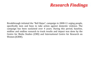 Research Findings


Breakthrough initiated the “Bell Bajao”, campaign in 2008-11 urging people,
specifically men and boys to take action against domestic violence. The
campaign has been sustained over 4 years. During this period, baseline,
midline and endline research to track results and impact was done by the
Centre for Media Studies (CMS) and International Centre for Research on
Women (ICRW).
 