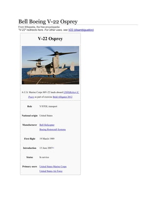 Bell Boeing V-22 Osprey
From Wikipedia, the free encyclopedia
"V-22" redirects here. For other uses, see V22 (disambiguation).
V-22 Osprey
A U.S. Marine Corps MV-22 lands aboard USNSRobert E.
Peary as part of exercise Bold Alligator 2012
Role V/STOL transport
National origin United States
Manufacturer Bell Helicopter
Boeing Rotorcraft Systems
First flight 19 March 1989
Introduction 13 June 2007[1]
Status In service
Primary users United States Marine Corps
United States Air Force
 