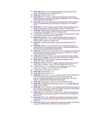 52. Jump up^ Capaccio, Tony. "Lifetime cost of V-22s rose 61% in three
years." Bloomberg News, 29 November 2011.
53. Jump up^ O'Hanlon 2002, p. 119.
54. Jump up^ Ricks, Thomas E. "Marines Fire Commander Of Ospreys;
Alleged Falsification Of Data Investigated." Washington Post, 19 January
2001. Retrieved: 8 August 2011.
55. Jump up^ "V-22 Is The Safest, Most Survivable Rotorcraft The Marines
Have."LexingtonInstitute.org, February 2011. Retrieved: 16 February
2011.
56. Jump up^ Axe, David. "Marines: Actually, Our Tiltrotor Is ‘Effective And
Reliable’ (Never Mind Those Accidents)." Wired, 13 October 2011.
57. Jump up^ "USMC Statement in Response to Article on the Safety Record
of the Marine V-22 Osprey." USMC, 13 October 2011.
58. ^ Jump up to:a b Thompson, Mark. "V-22 Osprey: A Flying Shame." Time,
26 September 2007. Retrieved: 8 August 2011.
59. Jump up^ Hoellwarth, John. "Leaders, experts slam Time article on
Osprey." Marine Corps Times (Army Times Publishing Company), 16
October 2007. Retrieved: 8 August 2011.
60. Jump up^ "Pentagon watchdog to release classified audit on V-22
Osprey."
61. Jump up^ Capaccio, Tony (25 October 2013). "Pentagon’s Inspector
General Finds V-22 Readiness Rates Flawed". www.businessweek.com.
Bloomberg News. Retrieved 25 October 2013.
62. Jump up^ Lamothe, Dan (2 November 2013). "Are the Marines faking the
reliability record of their $79 million superplane?". stripes.com. Foreign
Policy. Retrieved 2 November 2013.
63. Jump up^ Shalal-Esa, Andrea. "U.S. eyes V-22 aircraft sales to Israel,
Canada, UAE." Reuters, 26 February 2012. Retrieved: 27 February 2012.
64. Jump up^ Reed, John. "Boeing to make new multiyear Osprey
offer." Navy Times, 5 May 2010.
65. Jump up^ Hoffman, Michael. "Osprey Readiness Rates Improved 25%
over 5 years" DODbuzz , April 9, 2014. Accessed: April 9, 2014.
66. ^ Jump up to:a b c d e f g h i j McKinney, Mike. "Flying the V-22" Vertical
(Magazine), 28 March 2012. Retrieved: 29 April 2014.
67. ^ Jump up to:a b Norton 2004, pp. 98–99.
68. Jump up^ Schinasi 2008, p. 16.
69. Jump up^ Schinasi 2008, p. 11.
70. Jump up^ Gross, Kevin, Lt. Col. U.S. Marine Corps and Tom Macdonald,
MV-22 test pilot and Ray Dagenhart, MV-22 lead government
engineer. "Dispelling the Myth of the MV-22."Proceedings: The Naval
Institute, September 2004. Retrieved: 9 April 2009.
71. Jump up^ "Osprey OK'd." Defense Tech, 28 September 2005.
72. Jump up^ "FY 2009 Budget Estimates" (PDF), p. 133. United States Air
Force, February 2008.
73. Jump up^ Christie, Rebecca. "DJ US Navy Expects Foreign Interest In V-
22 To Ramp Up Next Year." Naval Air Systems Command, United States
Navy via Dow Jones Newswires, 31 May 2007.
74. Jump up^ John T. Bennett (14 January 2014). "War Funding Climbs in
Omnibus Bill for First Time Since 2010". defensenews.com. Retrieved 31
March 2014.
75. Jump up^ Keller, John. "Bell-Boeing to design new integrated avionics
processor for V-22 Osprey tiltrotor aircraft." Militaryaerospace.com, 18
April 2010.
76. Jump up^ "Raytheon wins $250 million contract for V-22 aircraft avionics
from US."defenseworld.net. Retrieved: 30 December 2010.
 