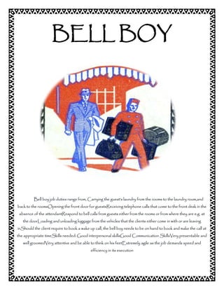 BELL BOY 
Bell boy job duties range from, Carrying the guest's laundry from the rooms to the laundry room,and 
back to the roomsOpening the front door for guestsReceiving telephone calls that come to the front desk in the 
absence of the attendantRespond to bell calls from guests either from the rooms or from where they are e.g. at 
the doorLoading and unloading luggage from the vehicles that the clients either come in with or are leaving 
inShould the client require to book a wake up call, the bell boy needs to be on hand to book and make the call at 
the appropriate timeSkills needed: Good interpersonal skillsGood Communication SkillsVery presentable and 
well groomedVery attentive and be able to think on his feetExtremely agile as the job demands speed and 
efficiency in its execution 
