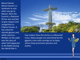 Mount Samat
Mount Samat is a
landmark to visit
when you go to
Bataan. Near the
Summit, a National
Shrine was erected
to give respect and
recognition to
Filipino heroes. It
has colourful
stained glasses and
white columns.
Written on the walls
was the story of
what had happened
in the Battle during
the World War II.
Few meters from the shrine is a Memorial
Cross. Many people are astonished by this
gigantic cross with carvings on its base,
which show prominent persons and
events.
 