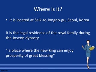 Where is it?
• It is located at Saik-ro Jongno-gu, Seoul, Korea.
It is the legal residence of the royal family during
the Joseon dynasty.
“ a place where the new king can enjoy
prosperity of great blessing”
 