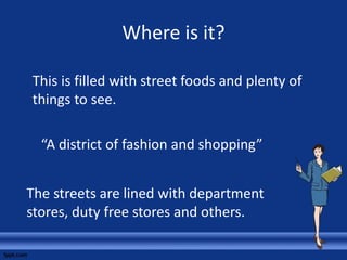 Where is it?
This is filled with street foods and plenty of
things to see.
“A district of fashion and shopping”
The streets are lined with department
stores, duty free stores and others.
 