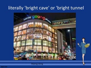 literally 'bright cave' or 'bright tunnel
Myeng-dong
 
