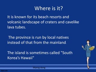Where is it?
Myeng-dong
It is known for its beach resorts and
volcanic landscape of craters and cavelike
lava tubes.
The province is run by local natives
instead of that from the mainland.
The island is sometimes called "South
Korea’s Hawaii"
 