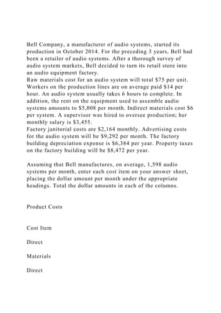 Bell Company, a manufacturer of audio systems, started its
production in October 2014. For the preceding 3 years, Bell had
been a retailer of audio systems. After a thorough survey of
audio system markets, Bell decided to turn its retail store into
an audio equipment factory.
Raw materials cost for an audio system will total $75 per unit.
Workers on the production lines are on average paid $14 per
hour. An audio system usually takes 6 hours to complete. In
addition, the rent on the equipment used to assemble audio
systems amounts to $5,008 per month. Indirect materials cost $6
per system. A supervisor was hired to oversee production; her
monthly salary is $3,455.
Factory janitorial costs are $2,164 monthly. Advertising costs
for the audio system will be $9,292 per month. The factory
building depreciation expense is $6,384 per year. Property taxes
on the factory building will be $8,472 per year.
Assuming that Bell manufactures, on average, 1,598 audio
systems per month, enter each cost item on your answer sheet,
placing the dollar amount per month under the appropriate
headings. Total the dollar amounts in each of the columns.
Product Costs
Cost Item
Direct
Materials
Direct
 