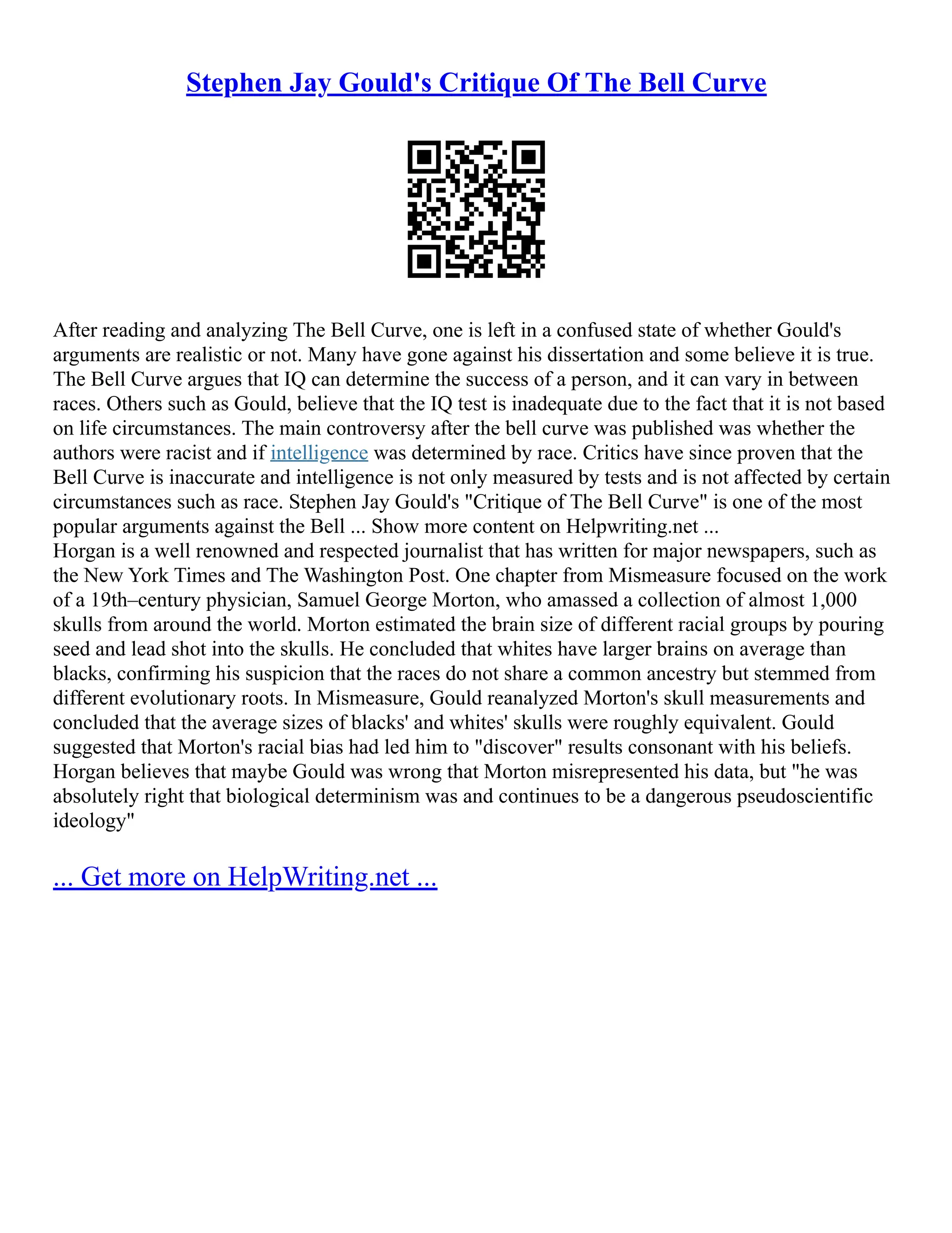 Stephen Jay Gould's Critique Of The Bell Curve
After reading and analyzing The Bell Curve, one is left in a confused state of whether Gould's
arguments are realistic or not. Many have gone against his dissertation and some believe it is true.
The Bell Curve argues that IQ can determine the success of a person, and it can vary in between
races. Others such as Gould, believe that the IQ test is inadequate due to the fact that it is not based
on life circumstances. The main controversy after the bell curve was published was whether the
authors were racist and if intelligence was determined by race. Critics have since proven that the
Bell Curve is inaccurate and intelligence is not only measured by tests and is not affected by certain
circumstances such as race. Stephen Jay Gould's "Critique of The Bell Curve" is one of the most
popular arguments against the Bell ... Show more content on Helpwriting.net ...
Horgan is a well renowned and respected journalist that has written for major newspapers, such as
the New York Times and The Washington Post. One chapter from Mismeasure focused on the work
of a 19th–century physician, Samuel George Morton, who amassed a collection of almost 1,000
skulls from around the world. Morton estimated the brain size of different racial groups by pouring
seed and lead shot into the skulls. He concluded that whites have larger brains on average than
blacks, confirming his suspicion that the races do not share a common ancestry but stemmed from
different evolutionary roots. In Mismeasure, Gould reanalyzed Morton's skull measurements and
concluded that the average sizes of blacks' and whites' skulls were roughly equivalent. Gould
suggested that Morton's racial bias had led him to "discover" results consonant with his beliefs.
Horgan believes that maybe Gould was wrong that Morton misrepresented his data, but "he was
absolutely right that biological determinism was and continues to be a dangerous pseudoscientific
ideology"
... Get more on HelpWriting.net ...
 
