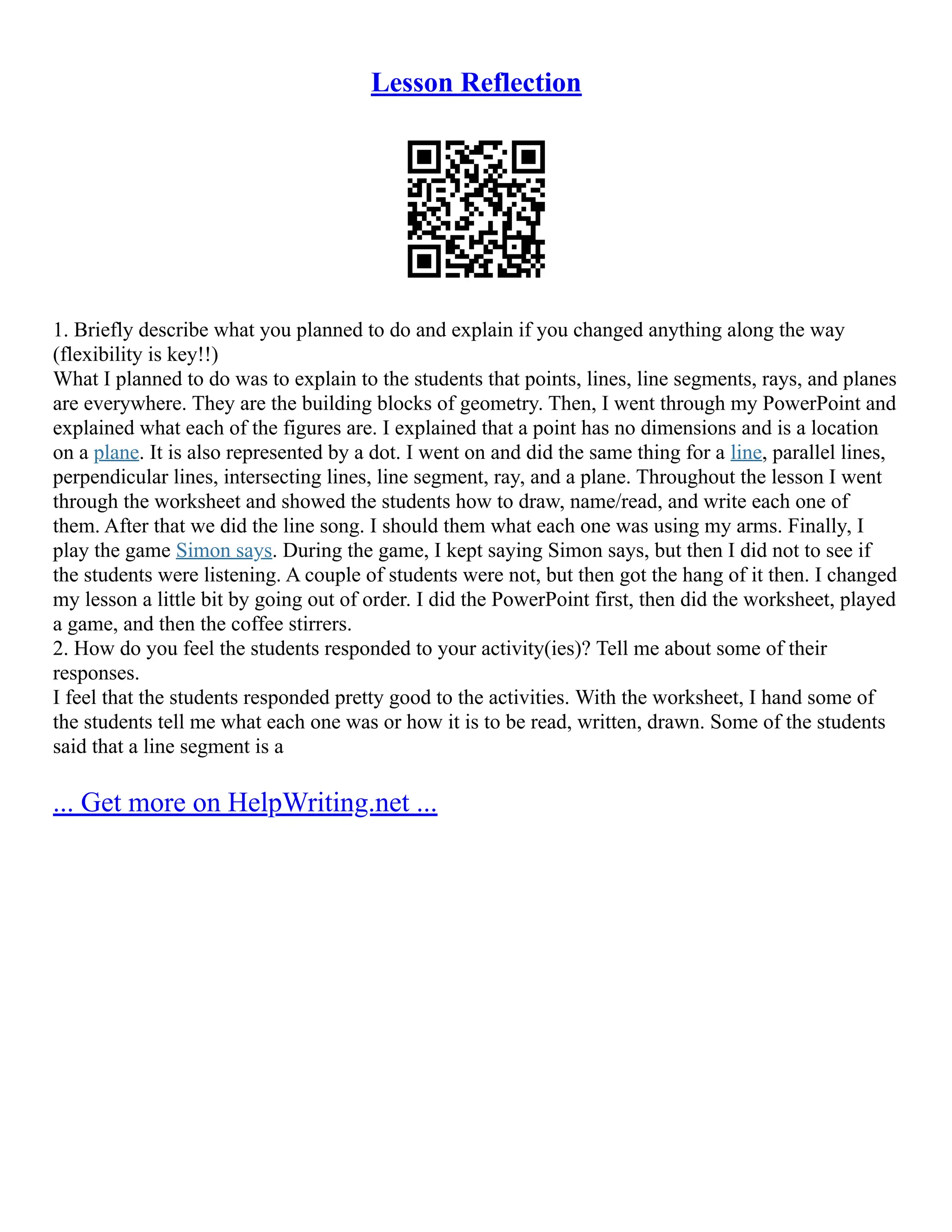 Lesson Reflection
1. Briefly describe what you planned to do and explain if you changed anything along the way
(flexibility is key!!)
What I planned to do was to explain to the students that points, lines, line segments, rays, and planes
are everywhere. They are the building blocks of geometry. Then, I went through my PowerPoint and
explained what each of the figures are. I explained that a point has no dimensions and is a location
on a plane. It is also represented by a dot. I went on and did the same thing for a line, parallel lines,
perpendicular lines, intersecting lines, line segment, ray, and a plane. Throughout the lesson I went
through the worksheet and showed the students how to draw, name/read, and write each one of
them. After that we did the line song. I should them what each one was using my arms. Finally, I
play the game Simon says. During the game, I kept saying Simon says, but then I did not to see if
the students were listening. A couple of students were not, but then got the hang of it then. I changed
my lesson a little bit by going out of order. I did the PowerPoint first, then did the worksheet, played
a game, and then the coffee stirrers.
2. How do you feel the students responded to your activity(ies)? Tell me about some of their
responses.
I feel that the students responded pretty good to the activities. With the worksheet, I hand some of
the students tell me what each one was or how it is to be read, written, drawn. Some of the students
said that a line segment is a
... Get more on HelpWriting.net ...
 