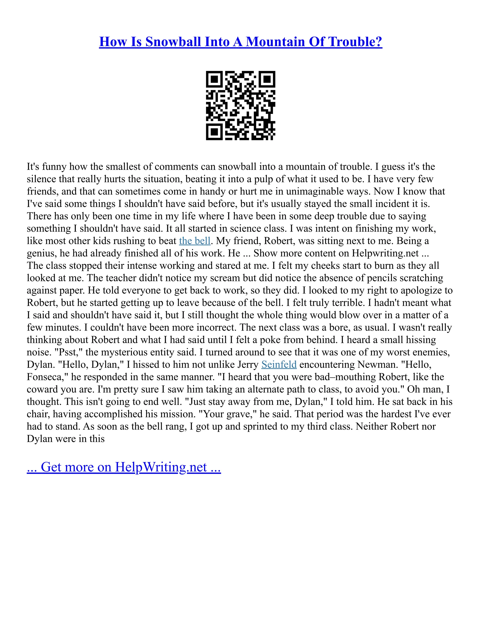 How Is Snowball Into A Mountain Of Trouble?
It's funny how the smallest of comments can snowball into a mountain of trouble. I guess it's the
silence that really hurts the situation, beating it into a pulp of what it used to be. I have very few
friends, and that can sometimes come in handy or hurt me in unimaginable ways. Now I know that
I've said some things I shouldn't have said before, but it's usually stayed the small incident it is.
There has only been one time in my life where I have been in some deep trouble due to saying
something I shouldn't have said. It all started in science class. I was intent on finishing my work,
like most other kids rushing to beat the bell. My friend, Robert, was sitting next to me. Being a
genius, he had already finished all of his work. He ... Show more content on Helpwriting.net ...
The class stopped their intense working and stared at me. I felt my cheeks start to burn as they all
looked at me. The teacher didn't notice my scream but did notice the absence of pencils scratching
against paper. He told everyone to get back to work, so they did. I looked to my right to apologize to
Robert, but he started getting up to leave because of the bell. I felt truly terrible. I hadn't meant what
I said and shouldn't have said it, but I still thought the whole thing would blow over in a matter of a
few minutes. I couldn't have been more incorrect. The next class was a bore, as usual. I wasn't really
thinking about Robert and what I had said until I felt a poke from behind. I heard a small hissing
noise. "Psst," the mysterious entity said. I turned around to see that it was one of my worst enemies,
Dylan. "Hello, Dylan," I hissed to him not unlike Jerry Seinfeld encountering Newman. "Hello,
Fonseca," he responded in the same manner. "I heard that you were bad–mouthing Robert, like the
coward you are. I'm pretty sure I saw him taking an alternate path to class, to avoid you." Oh man, I
thought. This isn't going to end well. "Just stay away from me, Dylan," I told him. He sat back in his
chair, having accomplished his mission. "Your grave," he said. That period was the hardest I've ever
had to stand. As soon as the bell rang, I got up and sprinted to my third class. Neither Robert nor
Dylan were in this
... Get more on HelpWriting.net ...
 