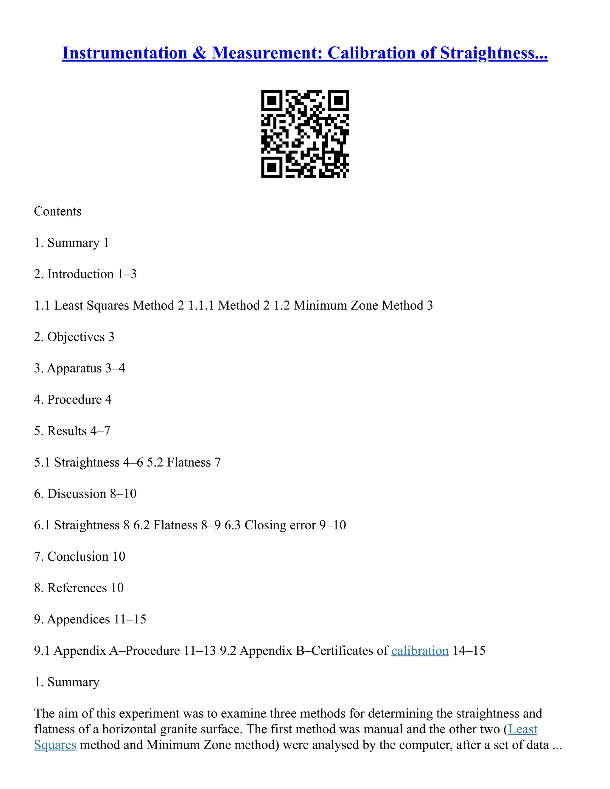 Instrumentation & Measurement: Calibration of Straightness...
Contents
1. Summary 1
2. Introduction 1–3
1.1 Least Squares Method 2 1.1.1 Method 2 1.2 Minimum Zone Method 3
2. Objectives 3
3. Apparatus 3–4
4. Procedure 4
5. Results 4–7
5.1 Straightness 4–6 5.2 Flatness 7
6. Discussion 8–10
6.1 Straightness 8 6.2 Flatness 8–9 6.3 Closing error 9–10
7. Conclusion 10
8. References 10
9. Appendices 11–15
9.1 Appendix A–Procedure 11–13 9.2 Appendix B–Certificates of calibration 14–15
1. Summary
The aim of this experiment was to examine three methods for determining the straightness and
flatness of a horizontal granite surface. The first method was manual and the other two (Least
Squares method and Minimum Zone method) were analysed by the computer, after a set of data ...
 