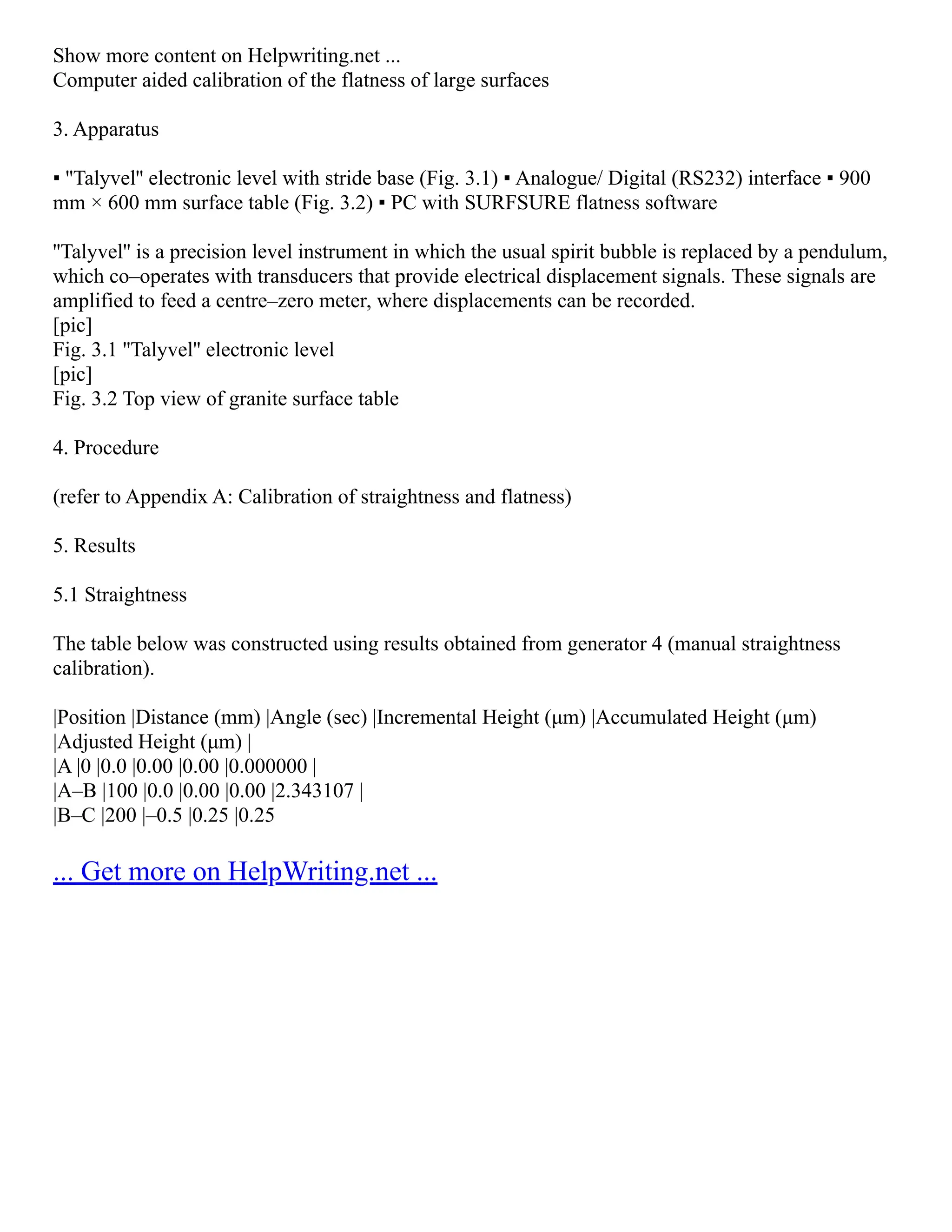 Show more content on Helpwriting.net ...
Computer aided calibration of the flatness of large surfaces
3. Apparatus
▪ ''Talyvel'' electronic level with stride base (Fig. 3.1) ▪ Analogue/ Digital (RS232) interface ▪ 900
mm × 600 mm surface table (Fig. 3.2) ▪ PC with SURFSURE flatness software
''Talyvel'' is a precision level instrument in which the usual spirit bubble is replaced by a pendulum,
which co–operates with transducers that provide electrical displacement signals. These signals are
amplified to feed a centre–zero meter, where displacements can be recorded.
[pic]
Fig. 3.1 ''Talyvel'' electronic level
[pic]
Fig. 3.2 Top view of granite surface table
4. Procedure
(refer to Appendix A: Calibration of straightness and flatness)
5. Results
5.1 Straightness
The table below was constructed using results obtained from generator 4 (manual straightness
calibration).
|Position |Distance (mm) |Angle (sec) |Incremental Height (μm) |Accumulated Height (μm)
|Adjusted Height (μm) |
|A |0 |0.0 |0.00 |0.00 |0.000000 |
|A–B |100 |0.0 |0.00 |0.00 |2.343107 |
|B–C |200 |–0.5 |0.25 |0.25
... Get more on HelpWriting.net ...
 