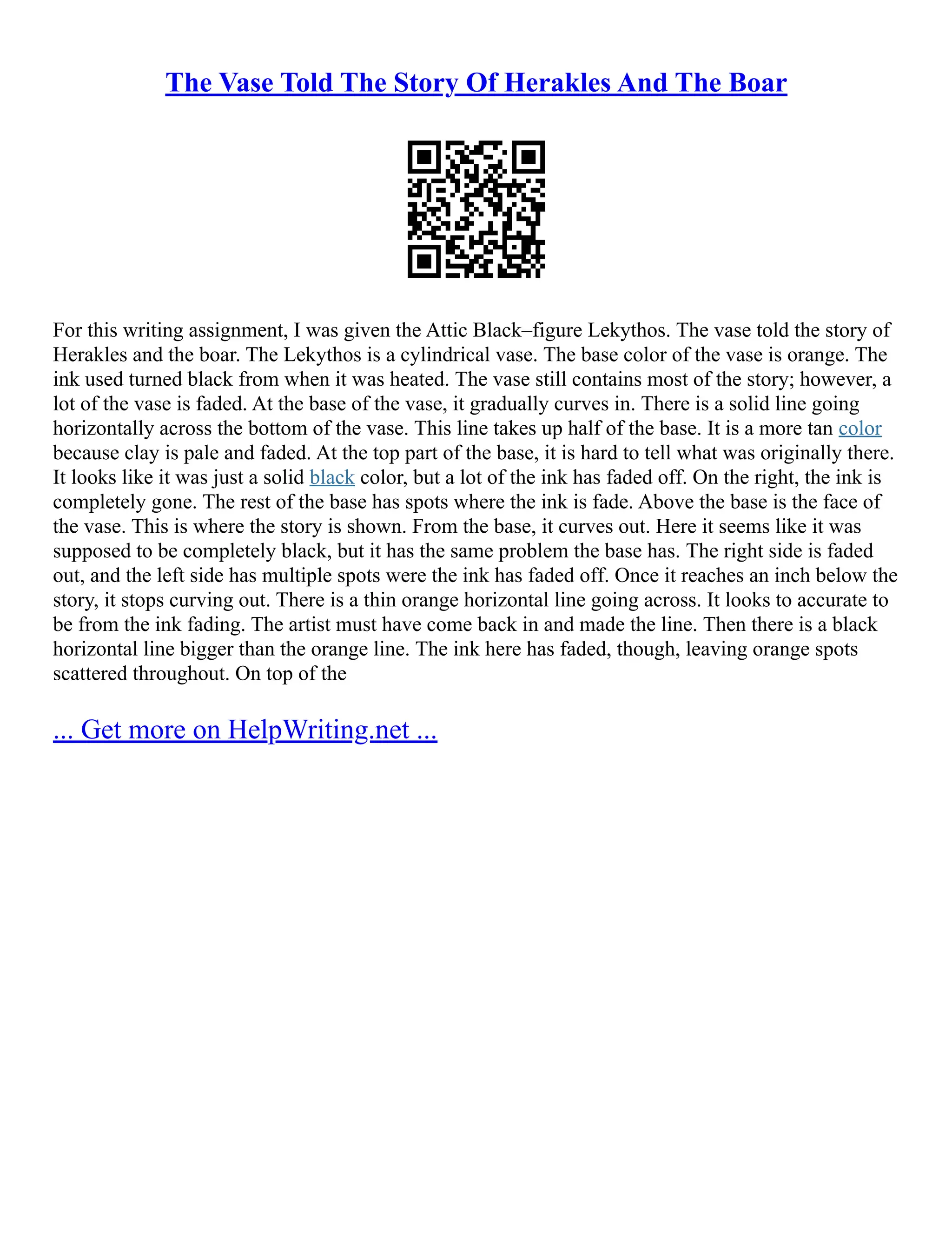 The Vase Told The Story Of Herakles And The Boar
For this writing assignment, I was given the Attic Black–figure Lekythos. The vase told the story of
Herakles and the boar. The Lekythos is a cylindrical vase. The base color of the vase is orange. The
ink used turned black from when it was heated. The vase still contains most of the story; however, a
lot of the vase is faded. At the base of the vase, it gradually curves in. There is a solid line going
horizontally across the bottom of the vase. This line takes up half of the base. It is a more tan color
because clay is pale and faded. At the top part of the base, it is hard to tell what was originally there.
It looks like it was just a solid black color, but a lot of the ink has faded off. On the right, the ink is
completely gone. The rest of the base has spots where the ink is fade. Above the base is the face of
the vase. This is where the story is shown. From the base, it curves out. Here it seems like it was
supposed to be completely black, but it has the same problem the base has. The right side is faded
out, and the left side has multiple spots were the ink has faded off. Once it reaches an inch below the
story, it stops curving out. There is a thin orange horizontal line going across. It looks to accurate to
be from the ink fading. The artist must have come back in and made the line. Then there is a black
horizontal line bigger than the orange line. The ink here has faded, though, leaving orange spots
scattered throughout. On top of the
... Get more on HelpWriting.net ...
 