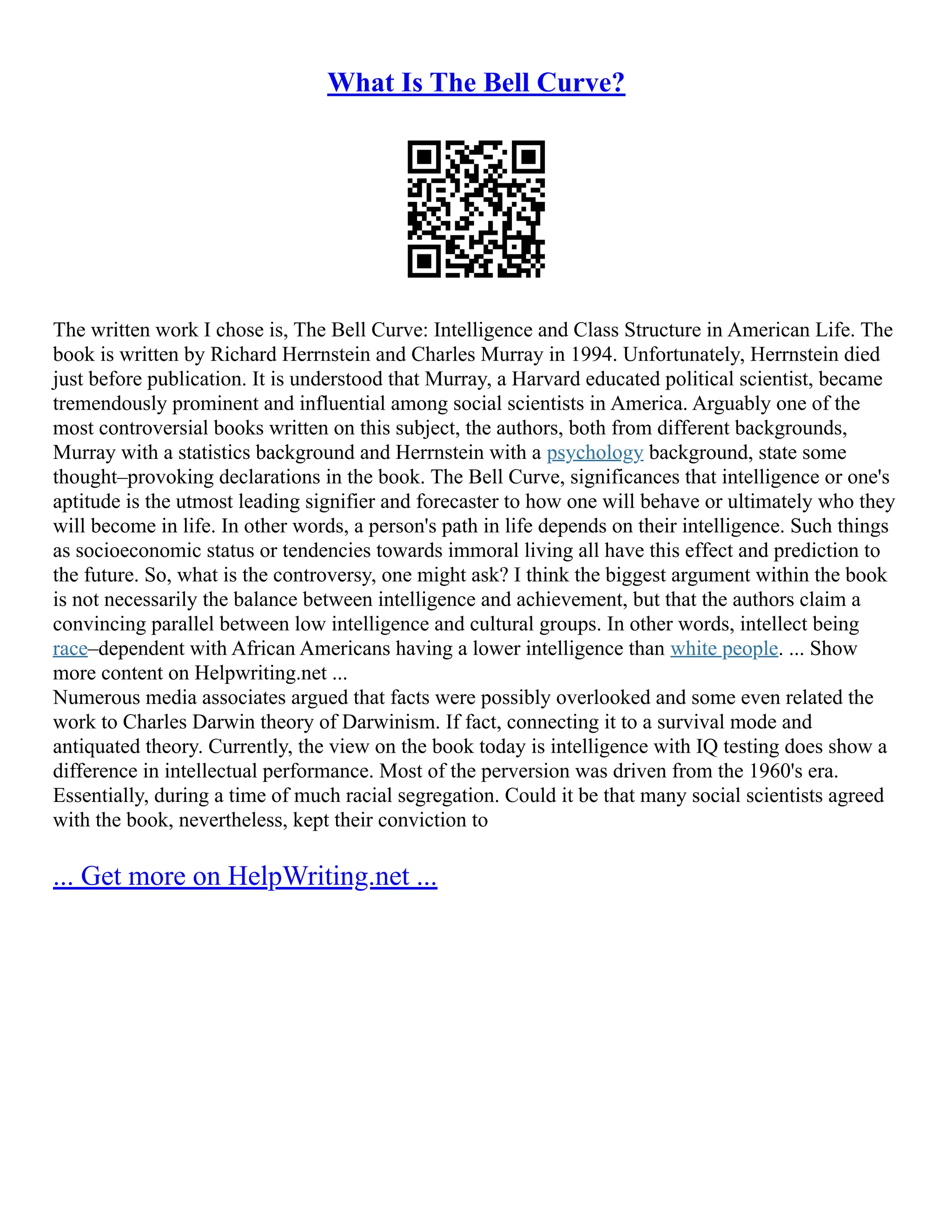 What Is The Bell Curve?
The written work I chose is, The Bell Curve: Intelligence and Class Structure in American Life. The
book is written by Richard Herrnstein and Charles Murray in 1994. Unfortunately, Herrnstein died
just before publication. It is understood that Murray, a Harvard educated political scientist, became
tremendously prominent and influential among social scientists in America. Arguably one of the
most controversial books written on this subject, the authors, both from different backgrounds,
Murray with a statistics background and Herrnstein with a psychology background, state some
thought–provoking declarations in the book. The Bell Curve, significances that intelligence or one's
aptitude is the utmost leading signifier and forecaster to how one will behave or ultimately who they
will become in life. In other words, a person's path in life depends on their intelligence. Such things
as socioeconomic status or tendencies towards immoral living all have this effect and prediction to
the future. So, what is the controversy, one might ask? I think the biggest argument within the book
is not necessarily the balance between intelligence and achievement, but that the authors claim a
convincing parallel between low intelligence and cultural groups. In other words, intellect being
race–dependent with African Americans having a lower intelligence than white people. ... Show
more content on Helpwriting.net ...
Numerous media associates argued that facts were possibly overlooked and some even related the
work to Charles Darwin theory of Darwinism. If fact, connecting it to a survival mode and
antiquated theory. Currently, the view on the book today is intelligence with IQ testing does show a
difference in intellectual performance. Most of the perversion was driven from the 1960's era.
Essentially, during a time of much racial segregation. Could it be that many social scientists agreed
with the book, nevertheless, kept their conviction to
... Get more on HelpWriting.net ...
 