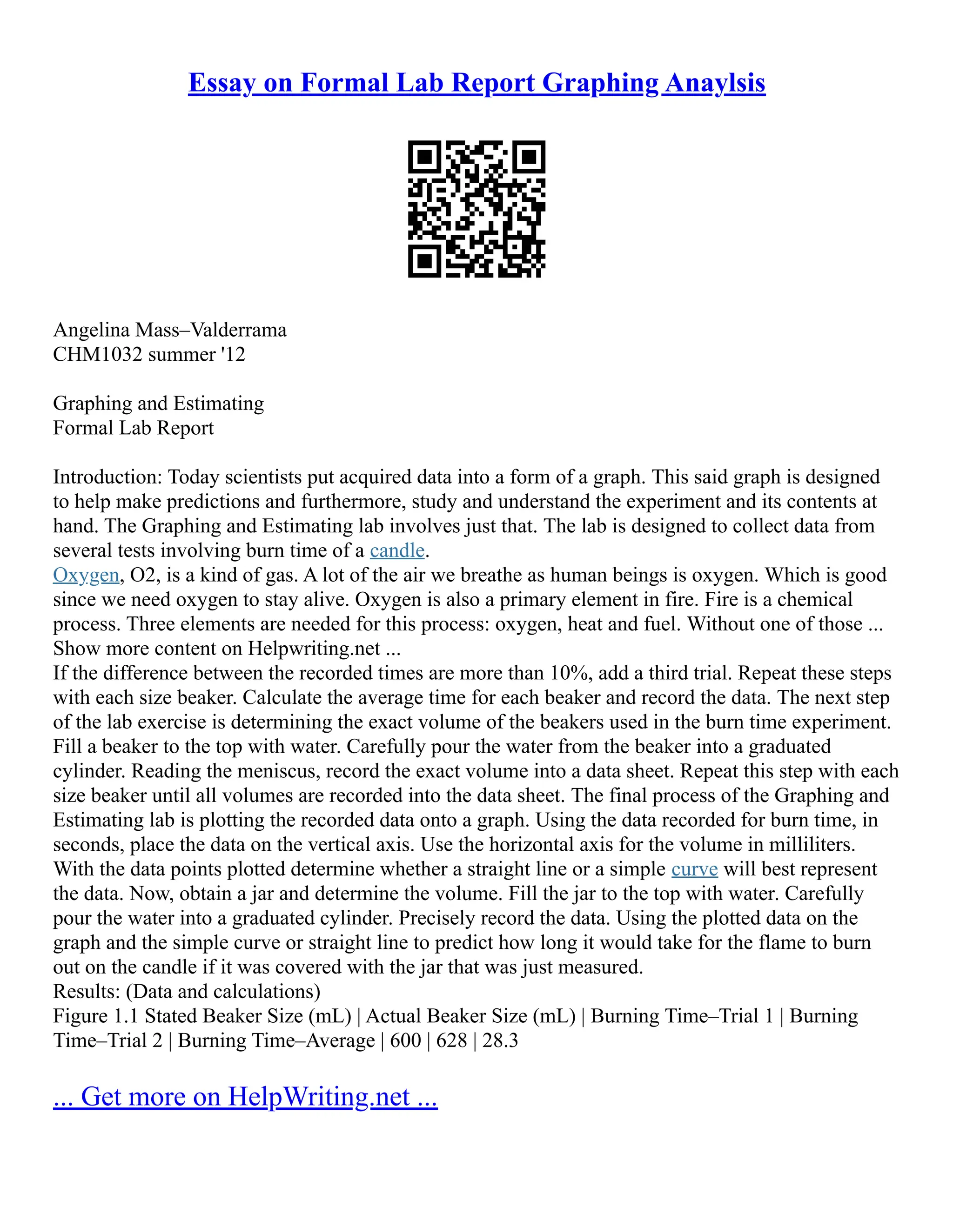 Essay on Formal Lab Report Graphing Anaylsis
Angelina Mass–Valderrama
CHM1032 summer '12
Graphing and Estimating
Formal Lab Report
Introduction: Today scientists put acquired data into a form of a graph. This said graph is designed
to help make predictions and furthermore, study and understand the experiment and its contents at
hand. The Graphing and Estimating lab involves just that. The lab is designed to collect data from
several tests involving burn time of a candle.
Oxygen, O2, is a kind of gas. A lot of the air we breathe as human beings is oxygen. Which is good
since we need oxygen to stay alive. Oxygen is also a primary element in fire. Fire is a chemical
process. Three elements are needed for this process: oxygen, heat and fuel. Without one of those ...
Show more content on Helpwriting.net ...
If the difference between the recorded times are more than 10%, add a third trial. Repeat these steps
with each size beaker. Calculate the average time for each beaker and record the data. The next step
of the lab exercise is determining the exact volume of the beakers used in the burn time experiment.
Fill a beaker to the top with water. Carefully pour the water from the beaker into a graduated
cylinder. Reading the meniscus, record the exact volume into a data sheet. Repeat this step with each
size beaker until all volumes are recorded into the data sheet. The final process of the Graphing and
Estimating lab is plotting the recorded data onto a graph. Using the data recorded for burn time, in
seconds, place the data on the vertical axis. Use the horizontal axis for the volume in milliliters.
With the data points plotted determine whether a straight line or a simple curve will best represent
the data. Now, obtain a jar and determine the volume. Fill the jar to the top with water. Carefully
pour the water into a graduated cylinder. Precisely record the data. Using the plotted data on the
graph and the simple curve or straight line to predict how long it would take for the flame to burn
out on the candle if it was covered with the jar that was just measured.
Results: (Data and calculations)
Figure 1.1 Stated Beaker Size (mL) | Actual Beaker Size (mL) | Burning Time–Trial 1 | Burning
Time–Trial 2 | Burning Time–Average | 600 | 628 | 28.3
... Get more on HelpWriting.net ...
 