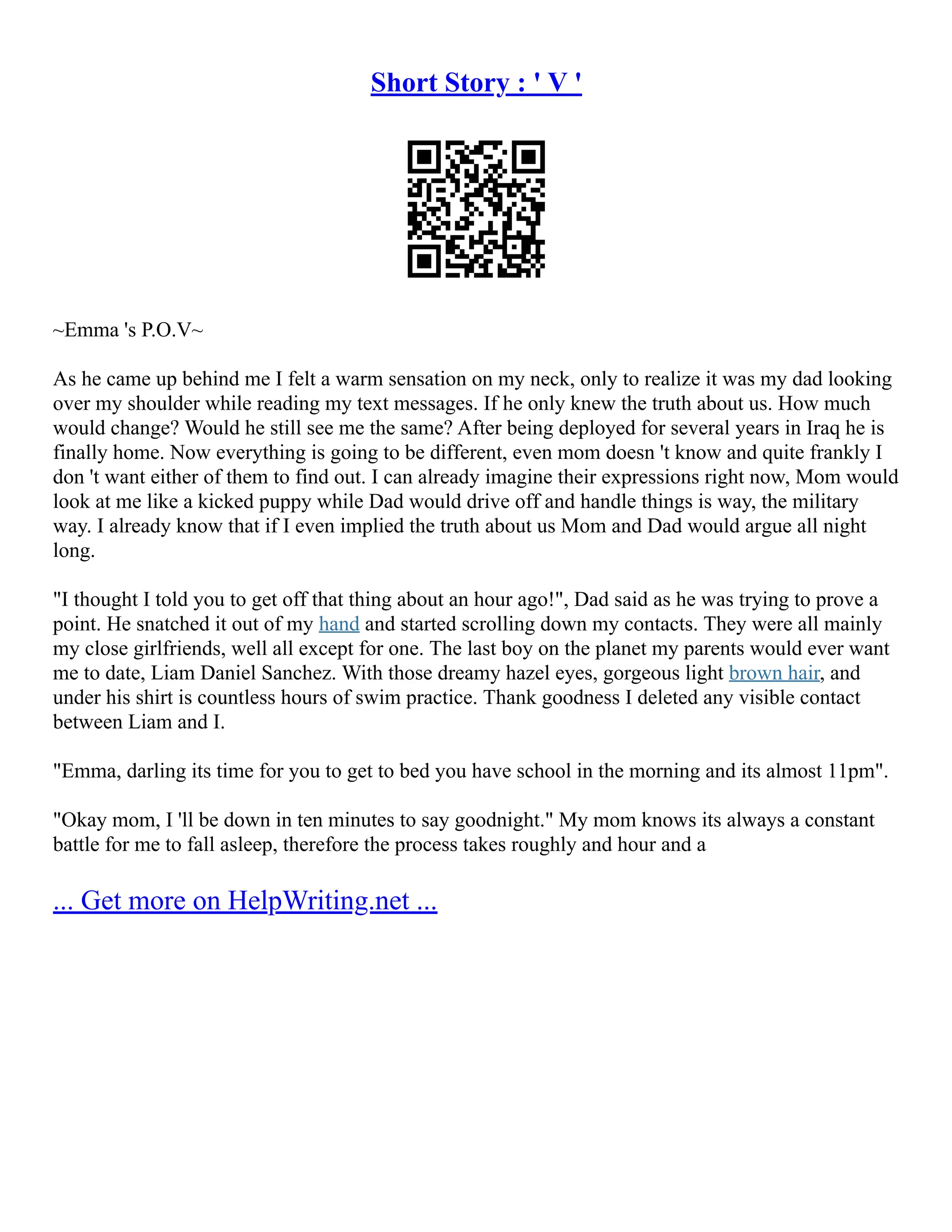Short Story : ' V '
~Emma 's P.O.V~
As he came up behind me I felt a warm sensation on my neck, only to realize it was my dad looking
over my shoulder while reading my text messages. If he only knew the truth about us. How much
would change? Would he still see me the same? After being deployed for several years in Iraq he is
finally home. Now everything is going to be different, even mom doesn 't know and quite frankly I
don 't want either of them to find out. I can already imagine their expressions right now, Mom would
look at me like a kicked puppy while Dad would drive off and handle things is way, the military
way. I already know that if I even implied the truth about us Mom and Dad would argue all night
long.
"I thought I told you to get off that thing about an hour ago!", Dad said as he was trying to prove a
point. He snatched it out of my hand and started scrolling down my contacts. They were all mainly
my close girlfriends, well all except for one. The last boy on the planet my parents would ever want
me to date, Liam Daniel Sanchez. With those dreamy hazel eyes, gorgeous light brown hair, and
under his shirt is countless hours of swim practice. Thank goodness I deleted any visible contact
between Liam and I.
"Emma, darling its time for you to get to bed you have school in the morning and its almost 11pm".
"Okay mom, I 'll be down in ten minutes to say goodnight." My mom knows its always a constant
battle for me to fall asleep, therefore the process takes roughly and hour and a
... Get more on HelpWriting.net ...
 