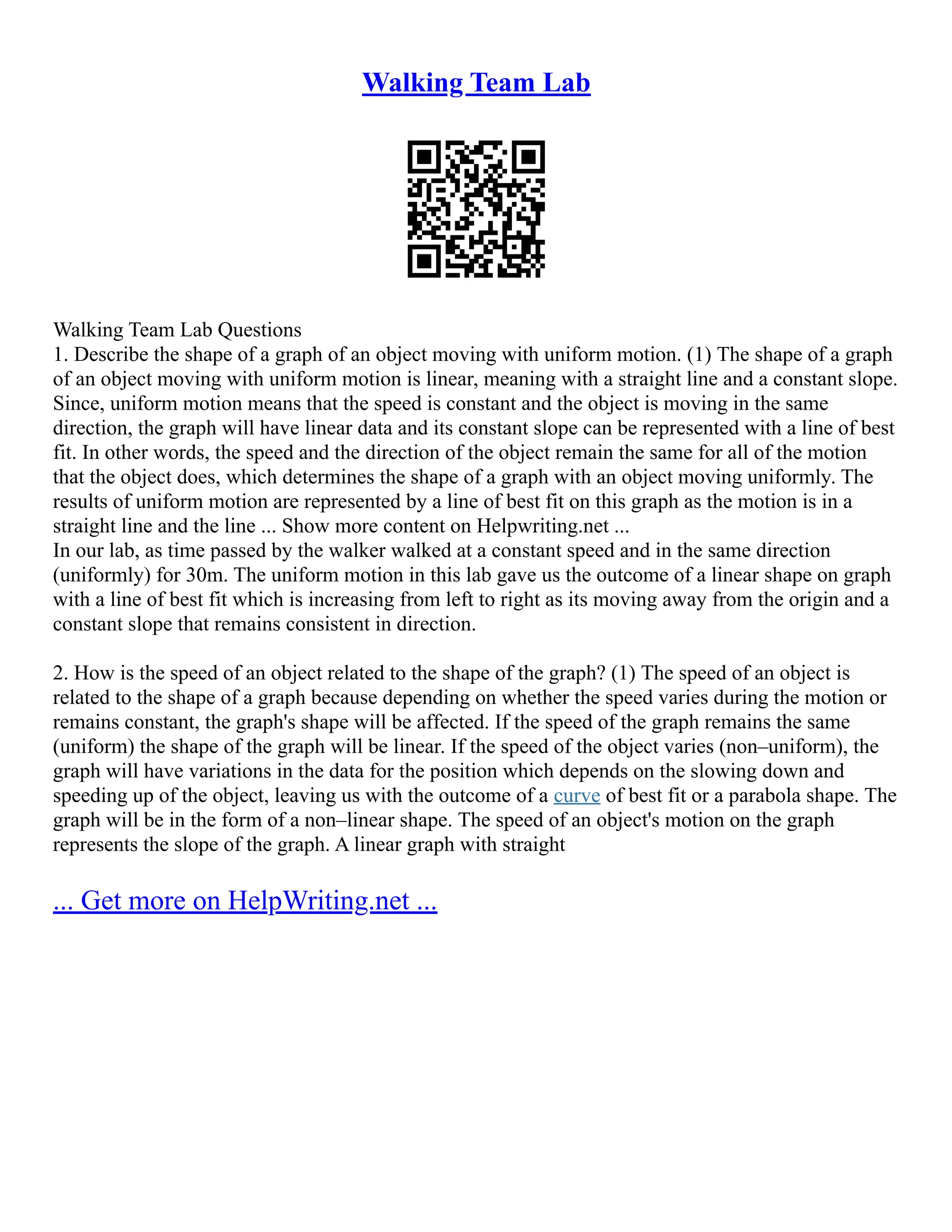 Walking Team Lab
Walking Team Lab Questions
1. Describe the shape of a graph of an object moving with uniform motion. (1) The shape of a graph
of an object moving with uniform motion is linear, meaning with a straight line and a constant slope.
Since, uniform motion means that the speed is constant and the object is moving in the same
direction, the graph will have linear data and its constant slope can be represented with a line of best
fit. In other words, the speed and the direction of the object remain the same for all of the motion
that the object does, which determines the shape of a graph with an object moving uniformly. The
results of uniform motion are represented by a line of best fit on this graph as the motion is in a
straight line and the line ... Show more content on Helpwriting.net ...
In our lab, as time passed by the walker walked at a constant speed and in the same direction
(uniformly) for 30m. The uniform motion in this lab gave us the outcome of a linear shape on graph
with a line of best fit which is increasing from left to right as its moving away from the origin and a
constant slope that remains consistent in direction.
2. How is the speed of an object related to the shape of the graph? (1) The speed of an object is
related to the shape of a graph because depending on whether the speed varies during the motion or
remains constant, the graph's shape will be affected. If the speed of the graph remains the same
(uniform) the shape of the graph will be linear. If the speed of the object varies (non–uniform), the
graph will have variations in the data for the position which depends on the slowing down and
speeding up of the object, leaving us with the outcome of a curve of best fit or a parabola shape. The
graph will be in the form of a non–linear shape. The speed of an object's motion on the graph
represents the slope of the graph. A linear graph with straight
... Get more on HelpWriting.net ...
 