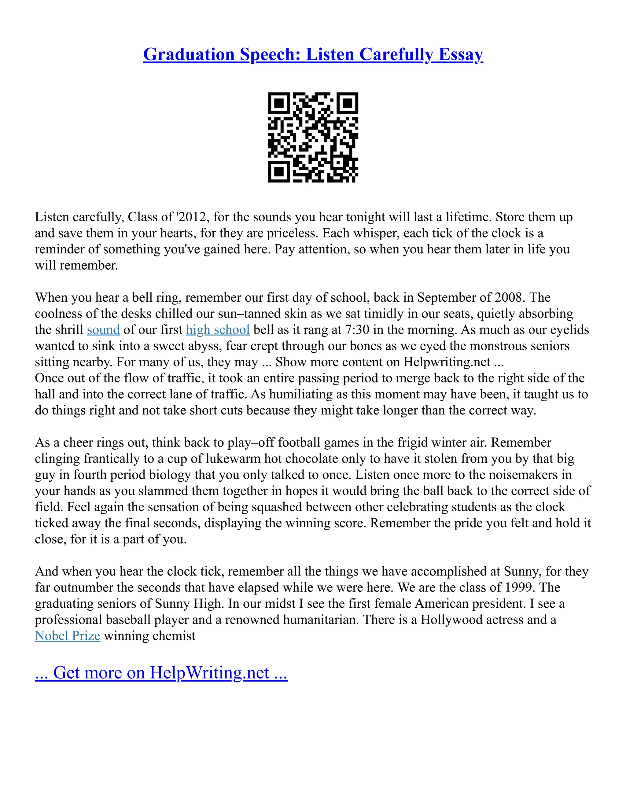 Graduation Speech: Listen Carefully Essay
Listen carefully, Class of '2012, for the sounds you hear tonight will last a lifetime. Store them up
and save them in your hearts, for they are priceless. Each whisper, each tick of the clock is a
reminder of something you've gained here. Pay attention, so when you hear them later in life you
will remember.
When you hear a bell ring, remember our first day of school, back in September of 2008. The
coolness of the desks chilled our sun–tanned skin as we sat timidly in our seats, quietly absorbing
the shrill sound of our first high school bell as it rang at 7:30 in the morning. As much as our eyelids
wanted to sink into a sweet abyss, fear crept through our bones as we eyed the monstrous seniors
sitting nearby. For many of us, they may ... Show more content on Helpwriting.net ...
Once out of the flow of traffic, it took an entire passing period to merge back to the right side of the
hall and into the correct lane of traffic. As humiliating as this moment may have been, it taught us to
do things right and not take short cuts because they might take longer than the correct way.
As a cheer rings out, think back to play–off football games in the frigid winter air. Remember
clinging frantically to a cup of lukewarm hot chocolate only to have it stolen from you by that big
guy in fourth period biology that you only talked to once. Listen once more to the noisemakers in
your hands as you slammed them together in hopes it would bring the ball back to the correct side of
field. Feel again the sensation of being squashed between other celebrating students as the clock
ticked away the final seconds, displaying the winning score. Remember the pride you felt and hold it
close, for it is a part of you.
And when you hear the clock tick, remember all the things we have accomplished at Sunny, for they
far outnumber the seconds that have elapsed while we were here. We are the class of 1999. The
graduating seniors of Sunny High. In our midst I see the first female American president. I see a
professional baseball player and a renowned humanitarian. There is a Hollywood actress and a
Nobel Prize winning chemist
... Get more on HelpWriting.net ...
 