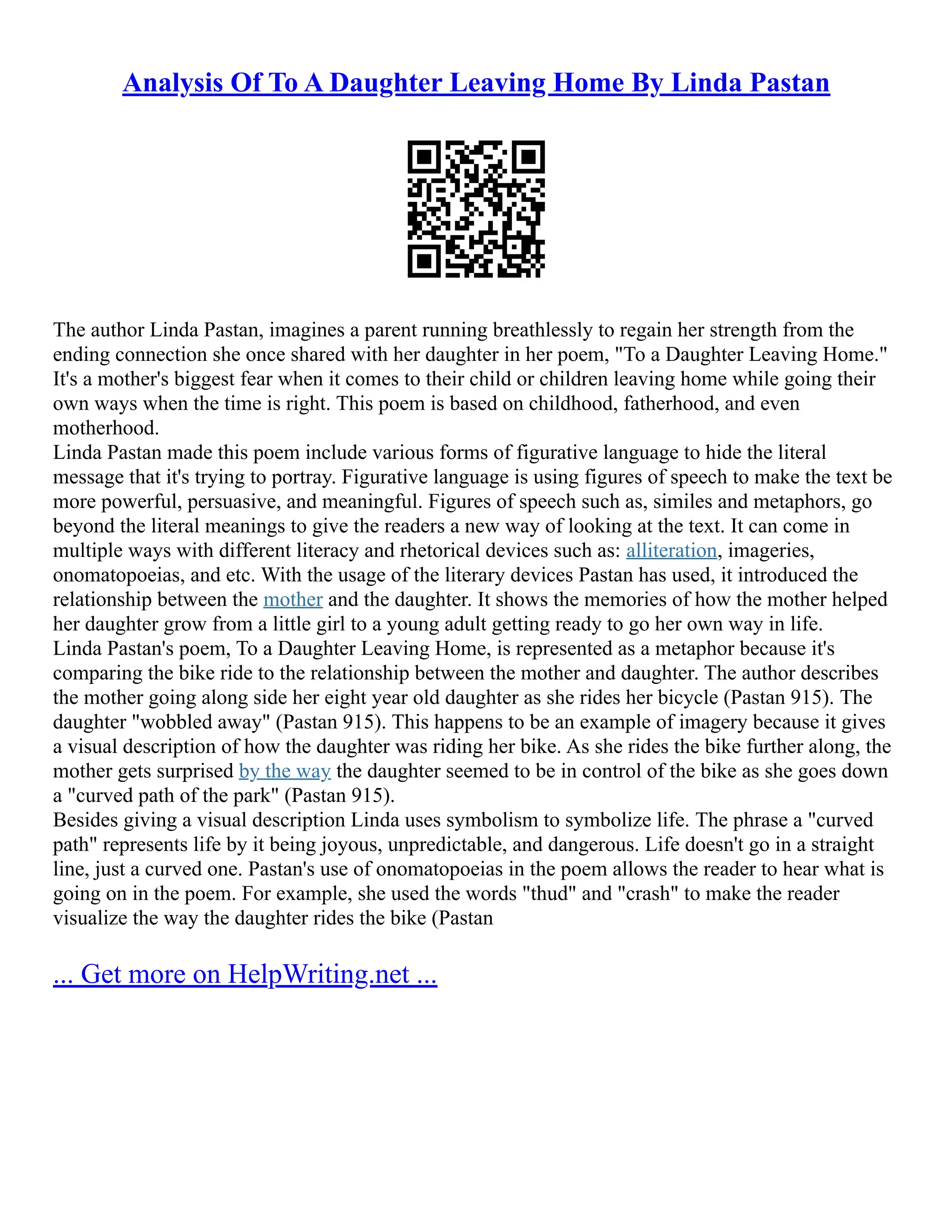 Analysis Of To A Daughter Leaving Home By Linda Pastan
The author Linda Pastan, imagines a parent running breathlessly to regain her strength from the
ending connection she once shared with her daughter in her poem, "To a Daughter Leaving Home."
It's a mother's biggest fear when it comes to their child or children leaving home while going their
own ways when the time is right. This poem is based on childhood, fatherhood, and even
motherhood.
Linda Pastan made this poem include various forms of figurative language to hide the literal
message that it's trying to portray. Figurative language is using figures of speech to make the text be
more powerful, persuasive, and meaningful. Figures of speech such as, similes and metaphors, go
beyond the literal meanings to give the readers a new way of looking at the text. It can come in
multiple ways with different literacy and rhetorical devices such as: alliteration, imageries,
onomatopoeias, and etc. With the usage of the literary devices Pastan has used, it introduced the
relationship between the mother and the daughter. It shows the memories of how the mother helped
her daughter grow from a little girl to a young adult getting ready to go her own way in life.
Linda Pastan's poem, To a Daughter Leaving Home, is represented as a metaphor because it's
comparing the bike ride to the relationship between the mother and daughter. The author describes
the mother going along side her eight year old daughter as she rides her bicycle (Pastan 915). The
daughter "wobbled away" (Pastan 915). This happens to be an example of imagery because it gives
a visual description of how the daughter was riding her bike. As she rides the bike further along, the
mother gets surprised by the way the daughter seemed to be in control of the bike as she goes down
a "curved path of the park" (Pastan 915).
Besides giving a visual description Linda uses symbolism to symbolize life. The phrase a "curved
path" represents life by it being joyous, unpredictable, and dangerous. Life doesn't go in a straight
line, just a curved one. Pastan's use of onomatopoeias in the poem allows the reader to hear what is
going on in the poem. For example, she used the words "thud" and "crash" to make the reader
visualize the way the daughter rides the bike (Pastan
... Get more on HelpWriting.net ...
 