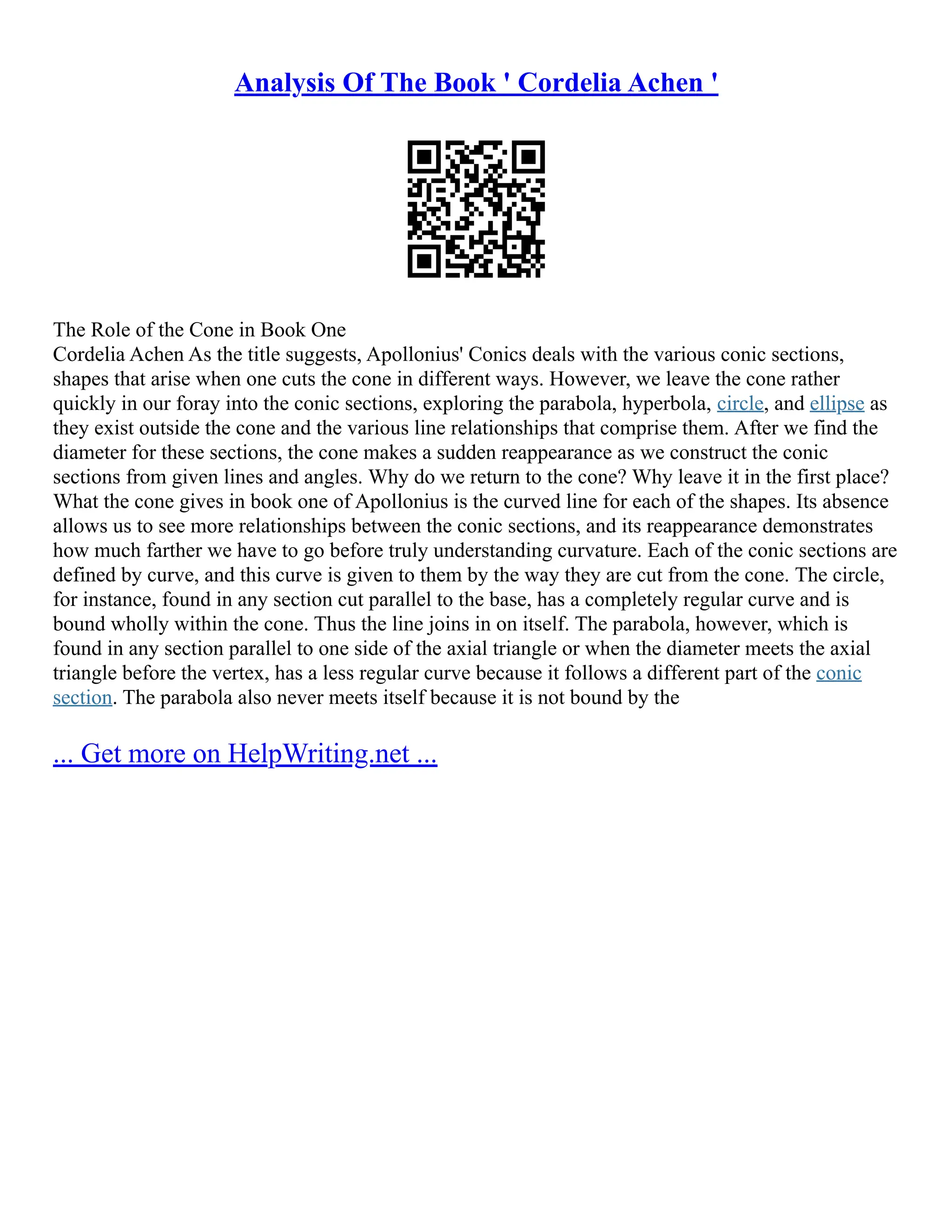 Analysis Of The Book ' Cordelia Achen '
The Role of the Cone in Book One
Cordelia Achen As the title suggests, Apollonius' Conics deals with the various conic sections,
shapes that arise when one cuts the cone in different ways. However, we leave the cone rather
quickly in our foray into the conic sections, exploring the parabola, hyperbola, circle, and ellipse as
they exist outside the cone and the various line relationships that comprise them. After we find the
diameter for these sections, the cone makes a sudden reappearance as we construct the conic
sections from given lines and angles. Why do we return to the cone? Why leave it in the first place?
What the cone gives in book one of Apollonius is the curved line for each of the shapes. Its absence
allows us to see more relationships between the conic sections, and its reappearance demonstrates
how much farther we have to go before truly understanding curvature. Each of the conic sections are
defined by curve, and this curve is given to them by the way they are cut from the cone. The circle,
for instance, found in any section cut parallel to the base, has a completely regular curve and is
bound wholly within the cone. Thus the line joins in on itself. The parabola, however, which is
found in any section parallel to one side of the axial triangle or when the diameter meets the axial
triangle before the vertex, has a less regular curve because it follows a different part of the conic
section. The parabola also never meets itself because it is not bound by the
... Get more on HelpWriting.net ...
 