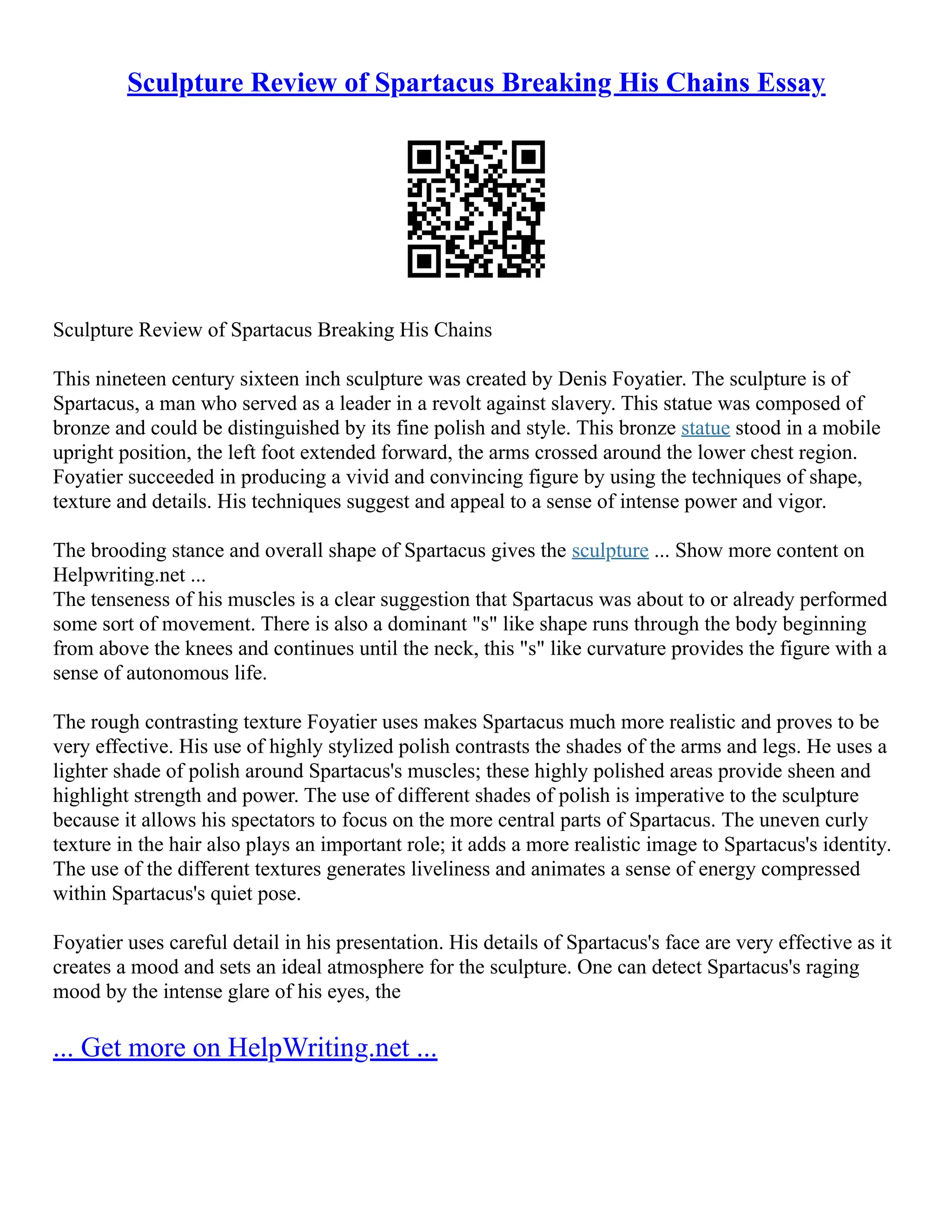 Sculpture Review of Spartacus Breaking His Chains Essay
Sculpture Review of Spartacus Breaking His Chains
This nineteen century sixteen inch sculpture was created by Denis Foyatier. The sculpture is of
Spartacus, a man who served as a leader in a revolt against slavery. This statue was composed of
bronze and could be distinguished by its fine polish and style. This bronze statue stood in a mobile
upright position, the left foot extended forward, the arms crossed around the lower chest region.
Foyatier succeeded in producing a vivid and convincing figure by using the techniques of shape,
texture and details. His techniques suggest and appeal to a sense of intense power and vigor.
The brooding stance and overall shape of Spartacus gives the sculpture ... Show more content on
Helpwriting.net ...
The tenseness of his muscles is a clear suggestion that Spartacus was about to or already performed
some sort of movement. There is also a dominant "s" like shape runs through the body beginning
from above the knees and continues until the neck, this "s" like curvature provides the figure with a
sense of autonomous life.
The rough contrasting texture Foyatier uses makes Spartacus much more realistic and proves to be
very effective. His use of highly stylized polish contrasts the shades of the arms and legs. He uses a
lighter shade of polish around Spartacus's muscles; these highly polished areas provide sheen and
highlight strength and power. The use of different shades of polish is imperative to the sculpture
because it allows his spectators to focus on the more central parts of Spartacus. The uneven curly
texture in the hair also plays an important role; it adds a more realistic image to Spartacus's identity.
The use of the different textures generates liveliness and animates a sense of energy compressed
within Spartacus's quiet pose.
Foyatier uses careful detail in his presentation. His details of Spartacus's face are very effective as it
creates a mood and sets an ideal atmosphere for the sculpture. One can detect Spartacus's raging
mood by the intense glare of his eyes, the
... Get more on HelpWriting.net ...
 