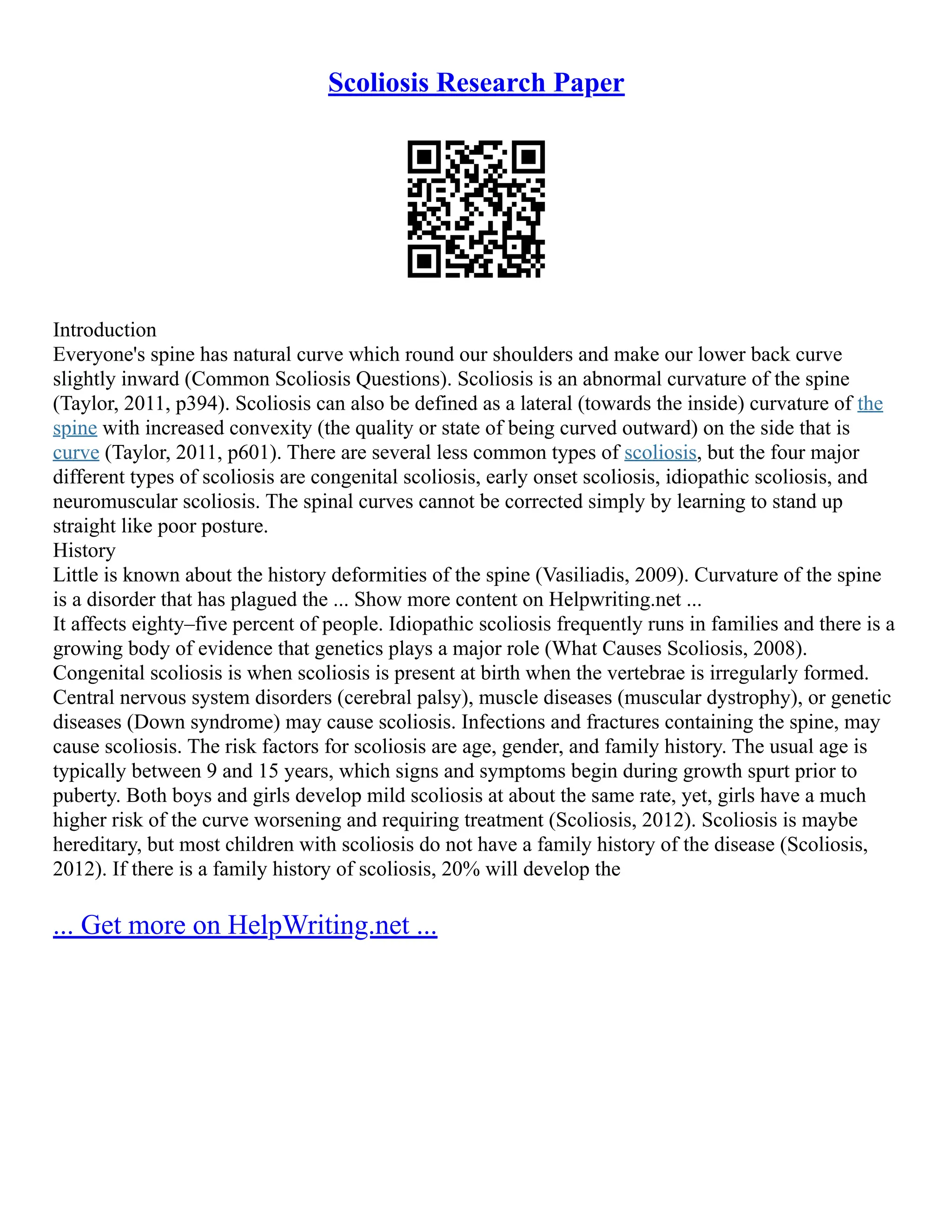 Scoliosis Research Paper
Introduction
Everyone's spine has natural curve which round our shoulders and make our lower back curve
slightly inward (Common Scoliosis Questions). Scoliosis is an abnormal curvature of the spine
(Taylor, 2011, p394). Scoliosis can also be defined as a lateral (towards the inside) curvature of the
spine with increased convexity (the quality or state of being curved outward) on the side that is
curve (Taylor, 2011, p601). There are several less common types of scoliosis, but the four major
different types of scoliosis are congenital scoliosis, early onset scoliosis, idiopathic scoliosis, and
neuromuscular scoliosis. The spinal curves cannot be corrected simply by learning to stand up
straight like poor posture.
History
Little is known about the history deformities of the spine (Vasiliadis, 2009). Curvature of the spine
is a disorder that has plagued the ... Show more content on Helpwriting.net ...
It affects eighty–five percent of people. Idiopathic scoliosis frequently runs in families and there is a
growing body of evidence that genetics plays a major role (What Causes Scoliosis, 2008).
Congenital scoliosis is when scoliosis is present at birth when the vertebrae is irregularly formed.
Central nervous system disorders (cerebral palsy), muscle diseases (muscular dystrophy), or genetic
diseases (Down syndrome) may cause scoliosis. Infections and fractures containing the spine, may
cause scoliosis. The risk factors for scoliosis are age, gender, and family history. The usual age is
typically between 9 and 15 years, which signs and symptoms begin during growth spurt prior to
puberty. Both boys and girls develop mild scoliosis at about the same rate, yet, girls have a much
higher risk of the curve worsening and requiring treatment (Scoliosis, 2012). Scoliosis is maybe
hereditary, but most children with scoliosis do not have a family history of the disease (Scoliosis,
2012). If there is a family history of scoliosis, 20% will develop the
... Get more on HelpWriting.net ...
 