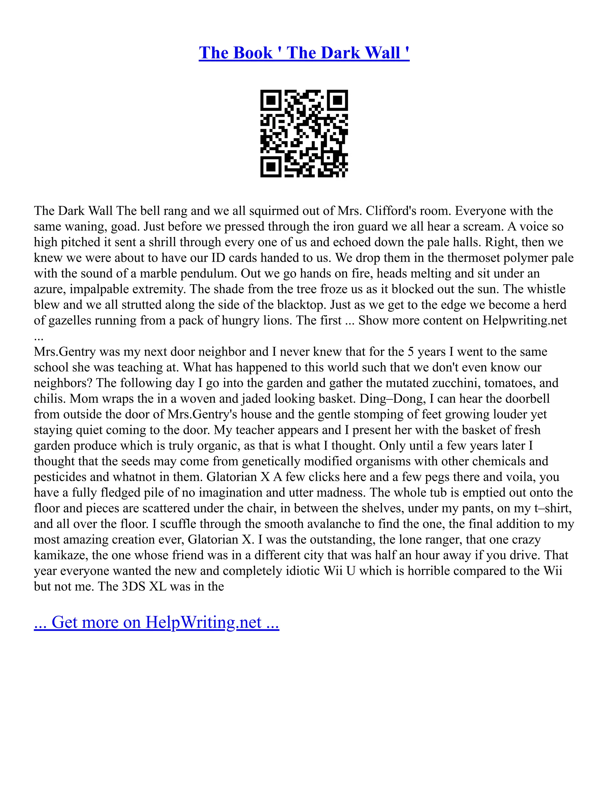 The Book ' The Dark Wall '
The Dark Wall The bell rang and we all squirmed out of Mrs. Clifford's room. Everyone with the
same waning, goad. Just before we pressed through the iron guard we all hear a scream. A voice so
high pitched it sent a shrill through every one of us and echoed down the pale halls. Right, then we
knew we were about to have our ID cards handed to us. We drop them in the thermoset polymer pale
with the sound of a marble pendulum. Out we go hands on fire, heads melting and sit under an
azure, impalpable extremity. The shade from the tree froze us as it blocked out the sun. The whistle
blew and we all strutted along the side of the blacktop. Just as we get to the edge we become a herd
of gazelles running from a pack of hungry lions. The first ... Show more content on Helpwriting.net
...
Mrs.Gentry was my next door neighbor and I never knew that for the 5 years I went to the same
school she was teaching at. What has happened to this world such that we don't even know our
neighbors? The following day I go into the garden and gather the mutated zucchini, tomatoes, and
chilis. Mom wraps the in a woven and jaded looking basket. Ding–Dong, I can hear the doorbell
from outside the door of Mrs.Gentry's house and the gentle stomping of feet growing louder yet
staying quiet coming to the door. My teacher appears and I present her with the basket of fresh
garden produce which is truly organic, as that is what I thought. Only until a few years later I
thought that the seeds may come from genetically modified organisms with other chemicals and
pesticides and whatnot in them. Glatorian X A few clicks here and a few pegs there and voila, you
have a fully fledged pile of no imagination and utter madness. The whole tub is emptied out onto the
floor and pieces are scattered under the chair, in between the shelves, under my pants, on my t–shirt,
and all over the floor. I scuffle through the smooth avalanche to find the one, the final addition to my
most amazing creation ever, Glatorian X. I was the outstanding, the lone ranger, that one crazy
kamikaze, the one whose friend was in a different city that was half an hour away if you drive. That
year everyone wanted the new and completely idiotic Wii U which is horrible compared to the Wii
but not me. The 3DS XL was in the
... Get more on HelpWriting.net ...
 